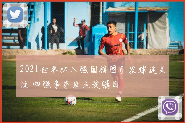 2021世界杯八强国旗图引发球迷关注 四强争夺看点受瞩目