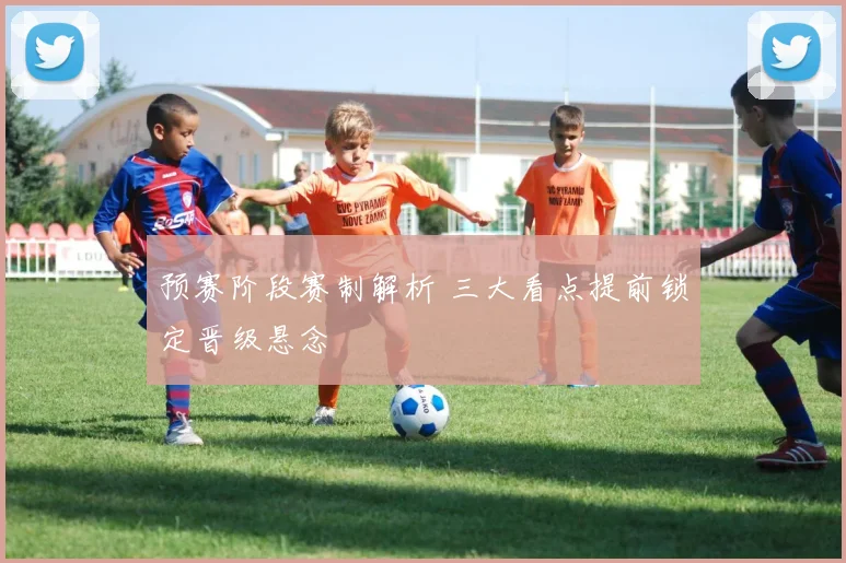 预赛阶段赛制解析 三大看点提前锁定晋级悬念