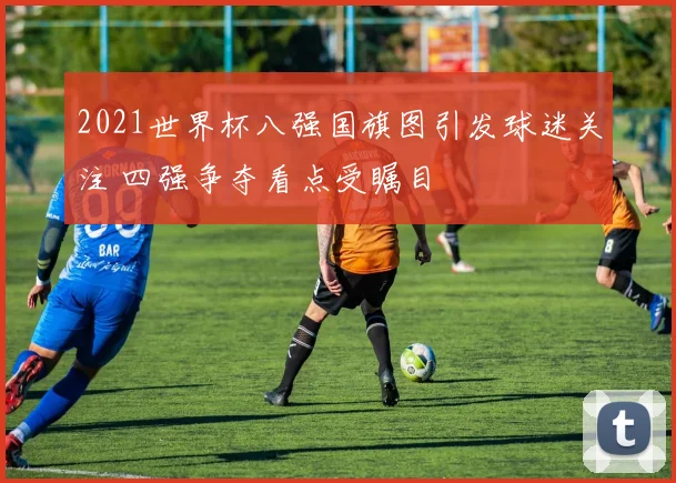 2021世界杯八强国旗图引发球迷关注 四强争夺看点受瞩目