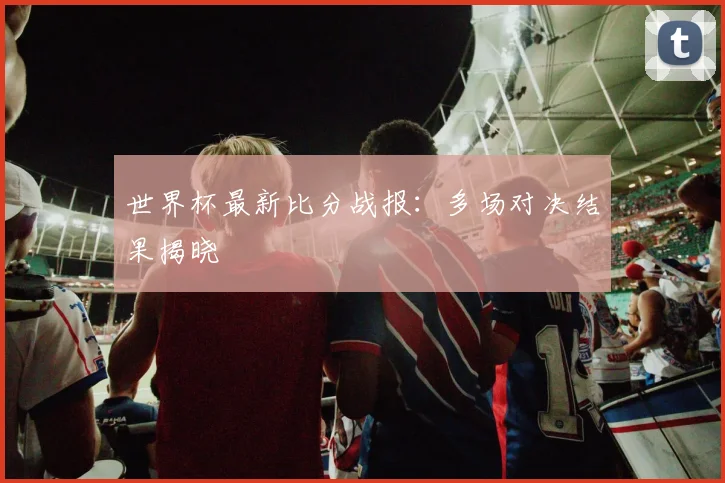 世界杯最新比分战报:多场对决结果揭晓