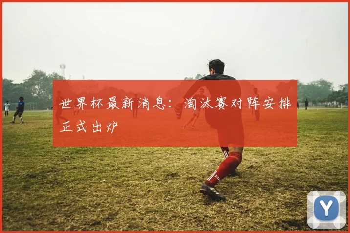 世界杯最新消息:淘汰赛对阵安排正式出炉