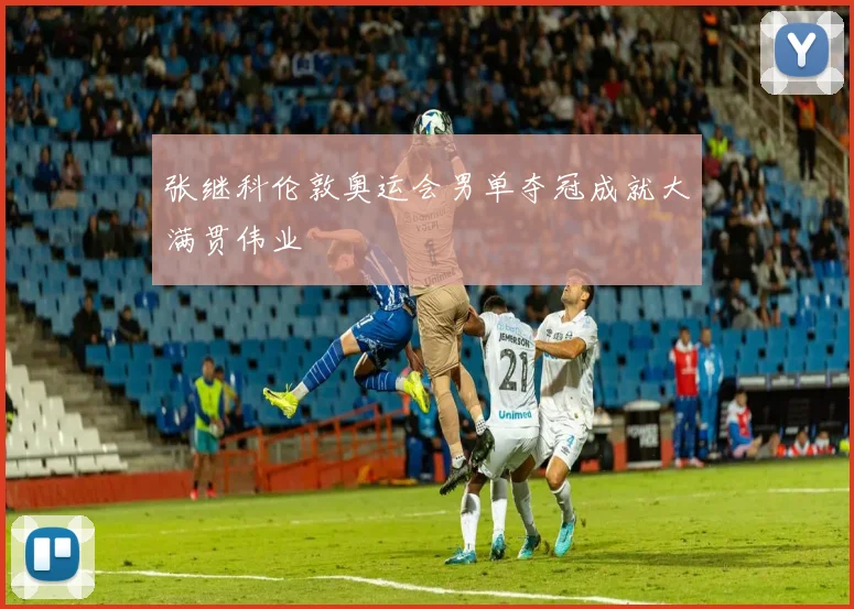 张继科伦敦奥运会男单夺冠成就大满贯伟业