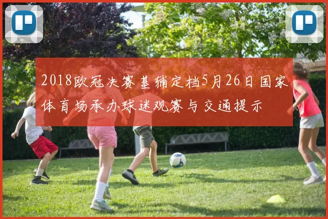 2018欧冠决赛基辅定档5月26日国家体育场承办球迷观赛与交通提示