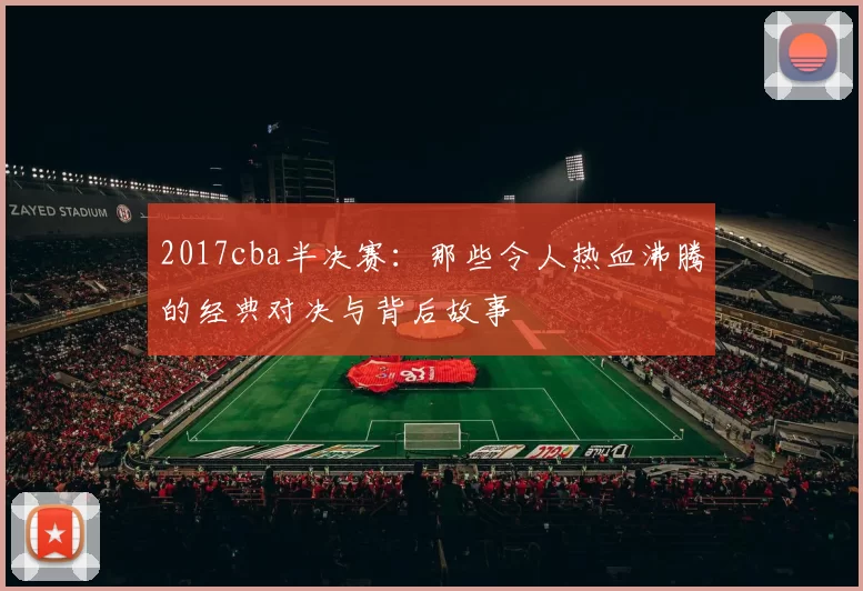 2017cba半决赛:那些令人热血沸腾的经典对决与背后故事