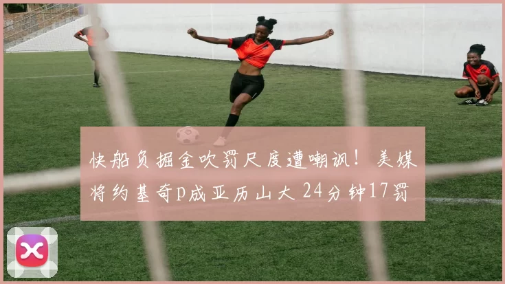 快船负掘金吹罚尺度遭嘲讽！美媒将约基奇p成亚历山大 24分钟17罚