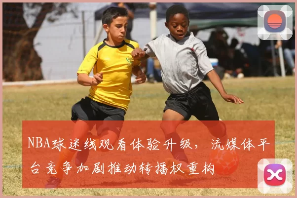 NBA球迷线观看体验升级，流媒体平台竞争加剧推动转播权重构