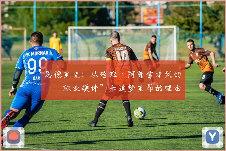 恩德里克：从哈维·阿隆索学到的“职业硬件”和追梦里昂的理由