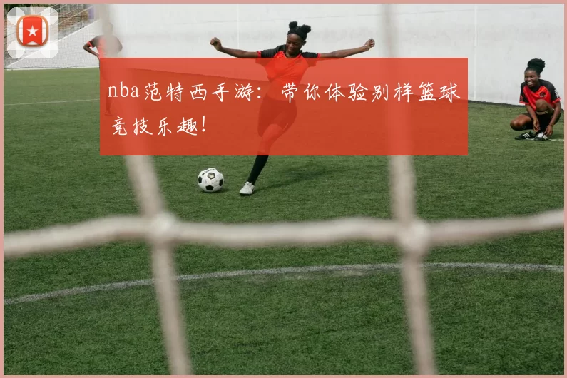 nba范特西手游：带你体验别样篮球竞技乐趣！