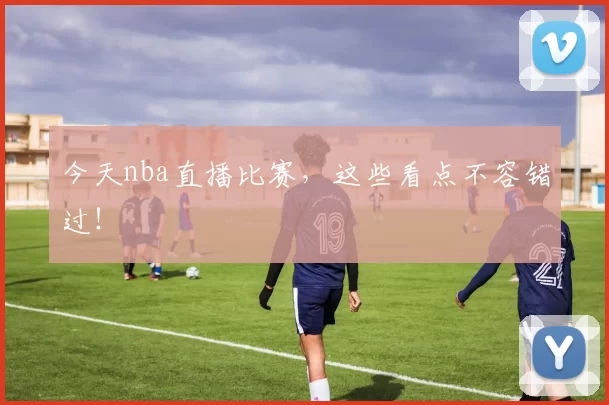 今天nba直播比赛,这些看点不容错过!