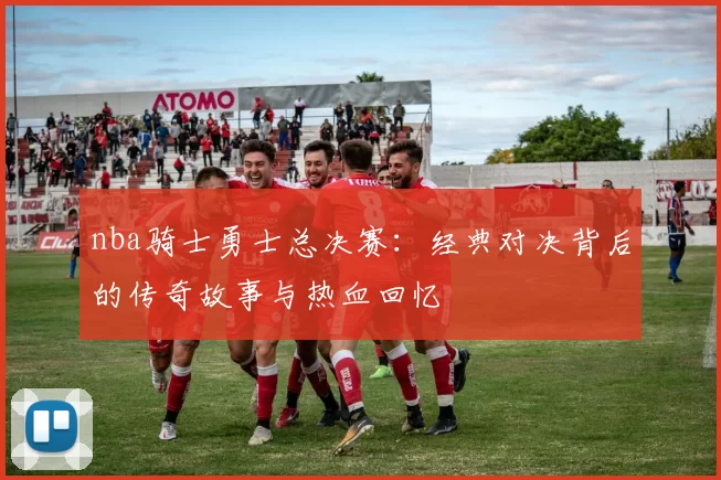 nba骑士勇士总决赛：经典对决背后的传奇故事与热血回忆