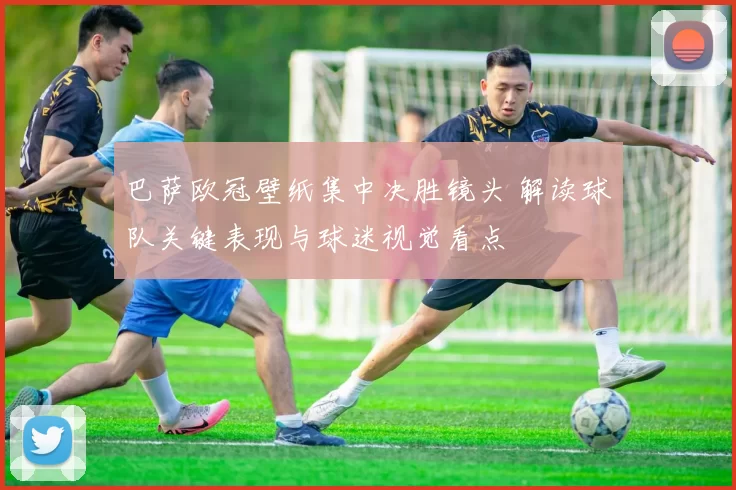 巴萨欧冠壁纸集中决胜镜头 解读球队关键表现与球迷视觉看点