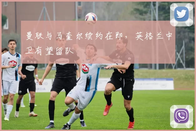 曼联与马奎尔续约在即,英格兰中卫有望留队