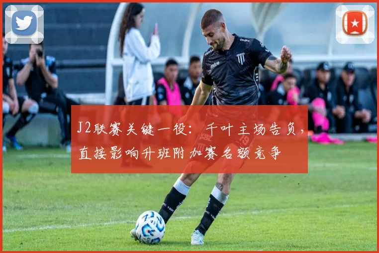 J2联赛关键一役：千叶主场告负，直接影响升班附加赛名额竞争