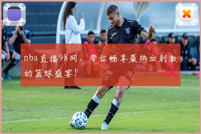 nba直播98网，带你畅享最热血刺激的篮球盛宴！
