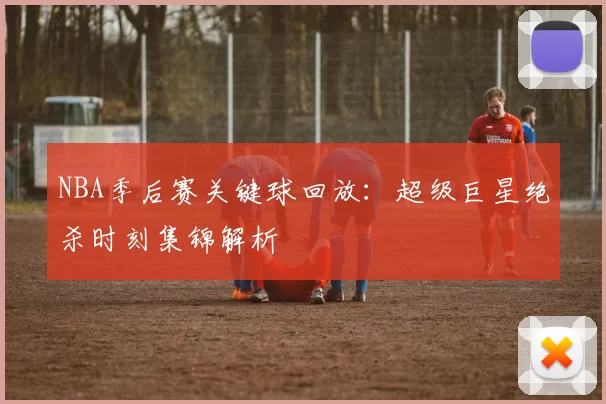 NBA季后赛关键球回放：超级巨星绝杀时刻集锦解析