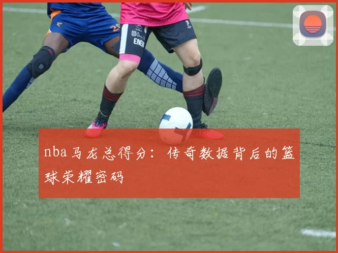 nba马龙总得分:传奇数据背后的篮球荣耀密码