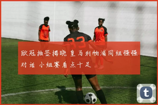 欧冠抽签揭晓 皇马利物浦同组强强对话 小组赛看点十足