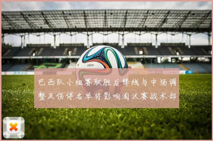 巴西队小组赛取胜后锋线与中场调整及伤停名单将影响淘汰赛战术部署