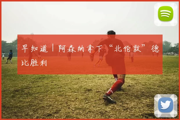 早知道｜阿森纳拿下“北伦敦”德比胜利