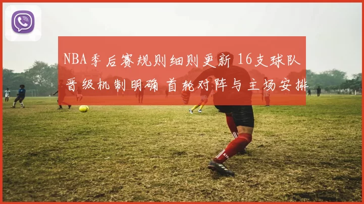 NBA季后赛规则细则更新 16支球队晋级机制明确 首轮对阵与主场安排成焦点