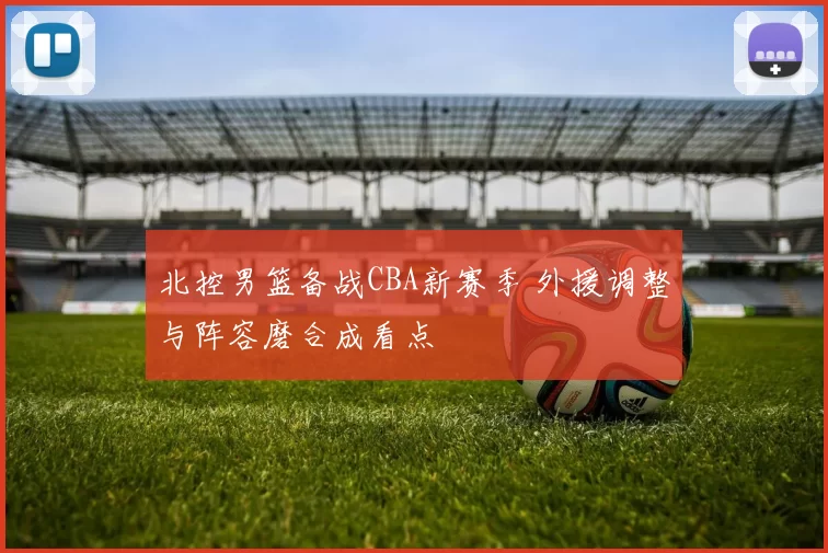 北控男篮备战CBA新赛季 外援调整与阵容磨合成看点