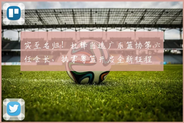 实至名归！杜锋当选广东篮协第六任会长，执掌粤篮开启全新征程