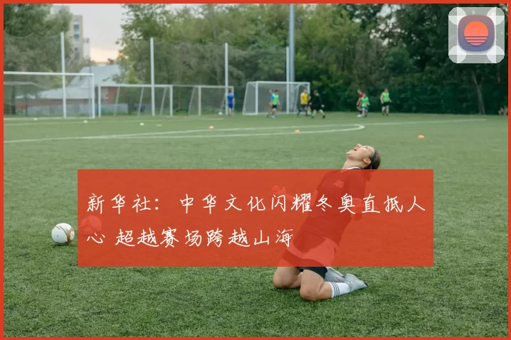 新华社：中华文化闪耀冬奥直抵人心 超越赛场跨越山海