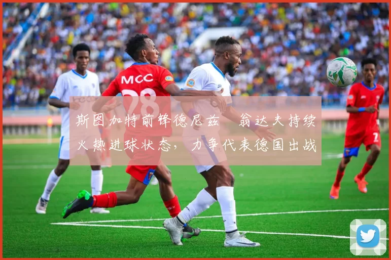 斯图加特前锋德尼兹・翁达夫持续火热进球状态，力争代表德国出战世界杯_对阵_比赛