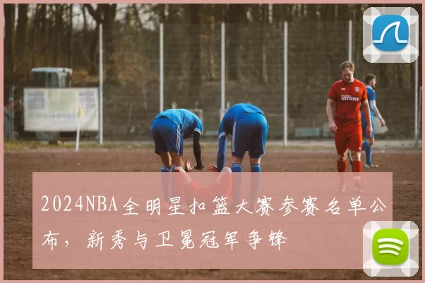 2024NBA全明星扣篮大赛参赛名单公布,新秀与卫冕冠军争锋