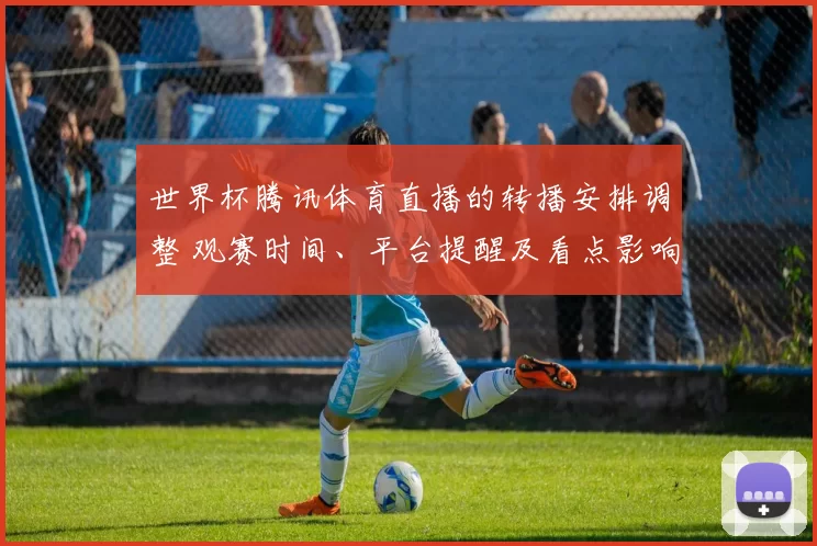 世界杯腾讯体育直播的转播安排调整 观赛时间、平台提醒及看点影响
