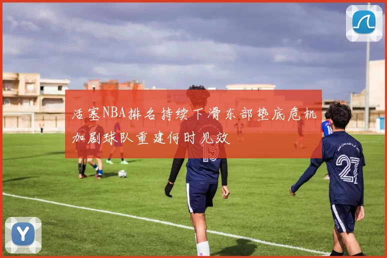 活塞NBA排名持续下滑东部垫底危机加剧球队重建何时见效