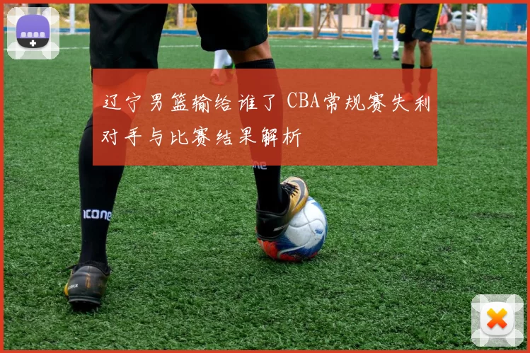 辽宁男篮输给谁了 CBA常规赛失利对手与比赛结果解析