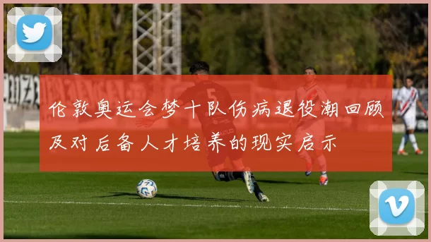 伦敦奥运会梦十队伤病退役潮回顾及对后备人才培养的现实启示