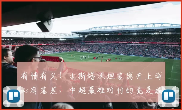 有情有义！古斯塔沃坦言离开上海心有落差，中超最难对付的竟是成都队_河南队_海港_中国