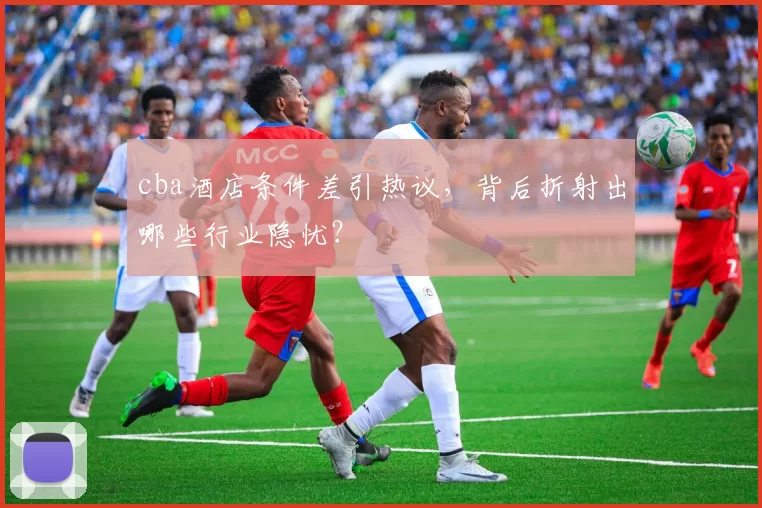 cba酒店条件差引热议，背后折射出哪些行业隐忧？
