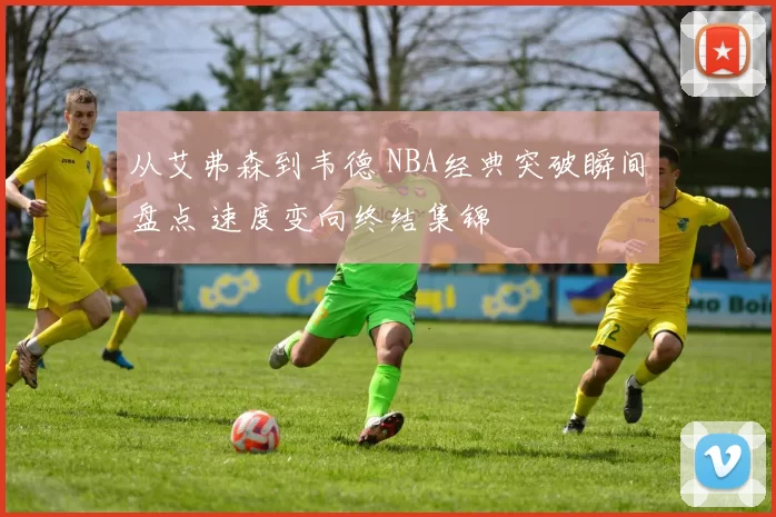 从艾弗森到韦德 NBA经典突破瞬间盘点 速度变向终结集锦