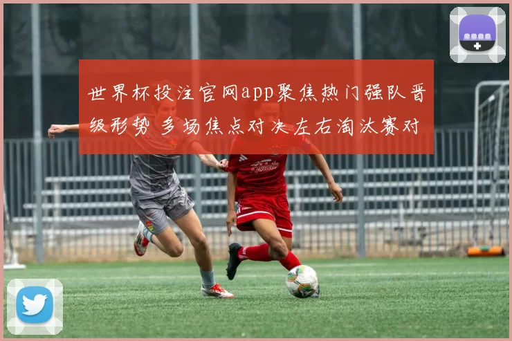 世界杯投注官网app聚焦热门强队晋级形势 多场焦点对决左右淘汰赛对阵