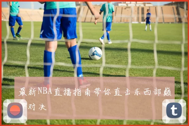 最新NBA直播指南带你直击东西部巅峰对决