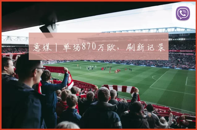 意媒丨单场870万欧,刷新记录
