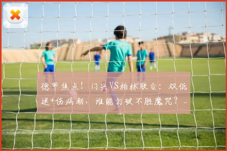 德甲焦点！门兴VS柏林联合：双低迷+伤病潮，谁能打破不胜魔咒？_主场_方案_进攻