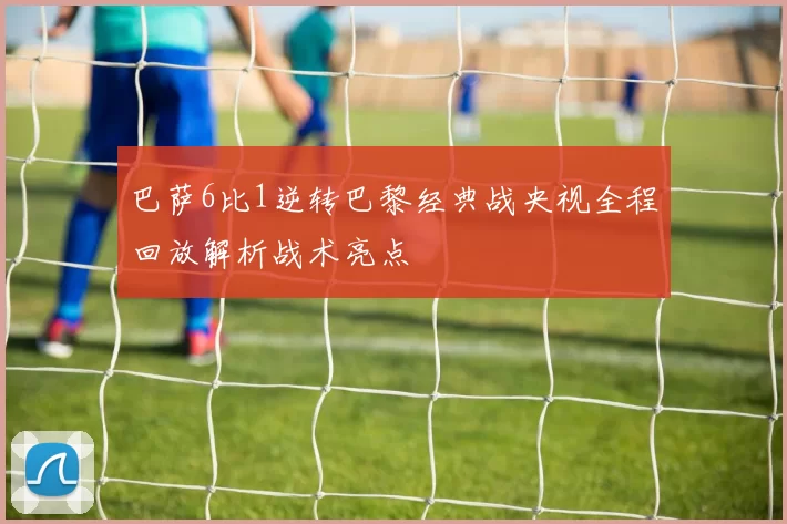 巴萨6比1逆转巴黎经典战央视全程回放解析战术亮点