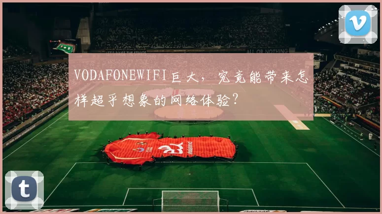 VODAFONEWIFI巨大，究竟能带来怎样超乎想象的网络体验？