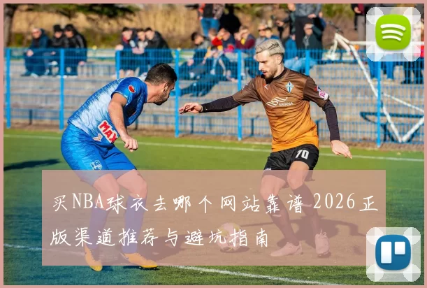 买NBA球衣去哪个网站靠谱 2026正版渠道推荐与避坑指南