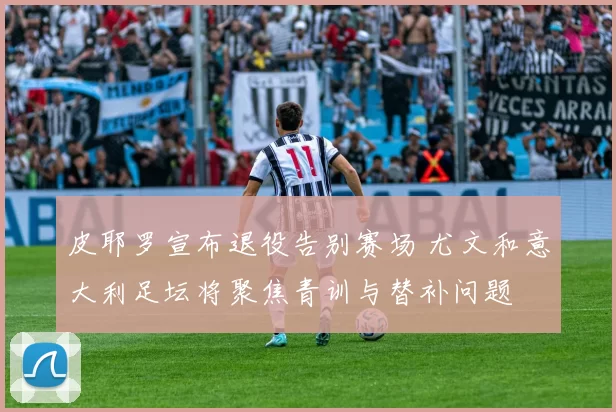 皮耶罗宣布退役告别赛场 尤文和意大利足坛将聚焦青训与替补问题