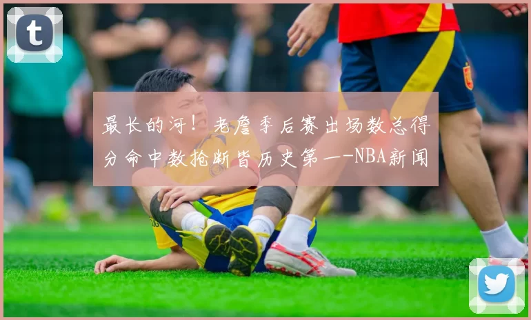 最长的河！老詹季后赛出场数总得分命中数抢断皆历史第一-NBA新闻