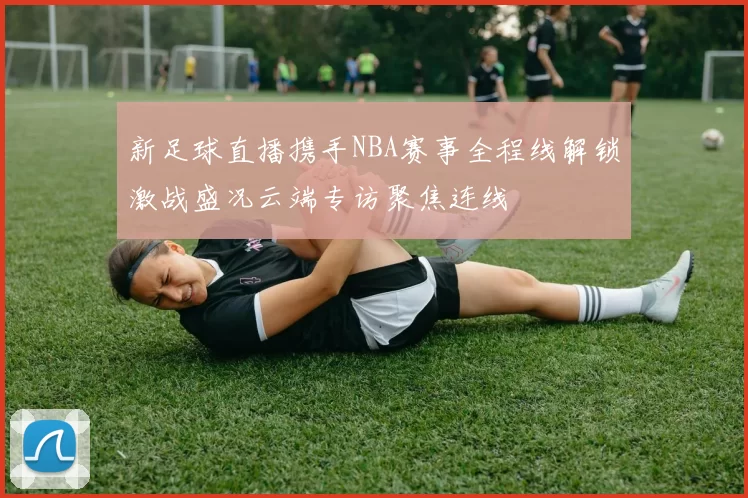 新足球直播携手NBA赛事全程线解锁激战盛况云端专访聚焦连线
