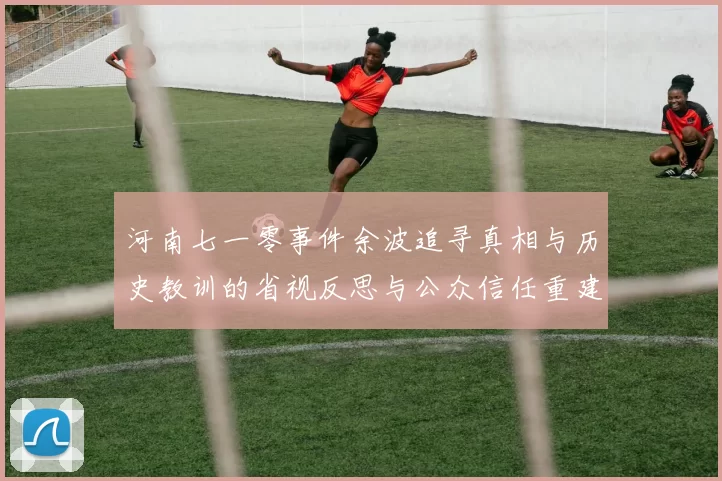 河南七一零事件余波追寻真相与历史教训的省视反思与公众信任重建思考