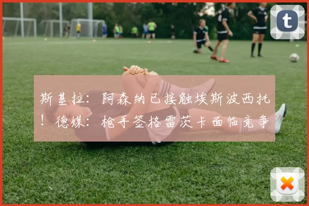 斯基拉：阿森纳已接触埃斯波西托！德媒：枪手签格雷茨卡面临竞争