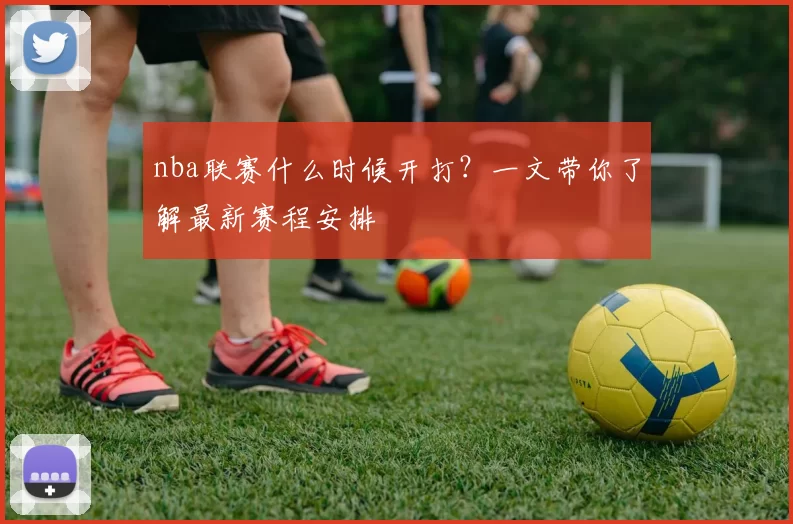 nba联赛什么时候开打？一文带你了解最新赛程安排