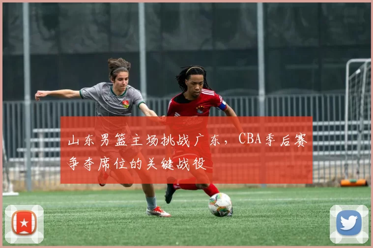 山东男篮主场挑战广东，CBA季后赛争夺席位的关键战役